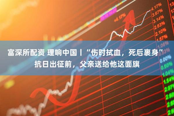 富深所配资 理响中国丨“伤时拭血，死后裹身” 抗日出征前，父亲送给他这面旗