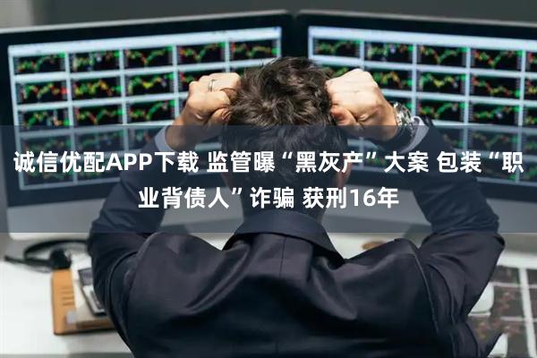 诚信优配APP下载 监管曝“黑灰产”大案 包装“职业背债人”诈骗 获刑16年