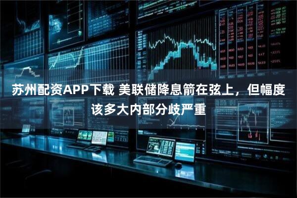 苏州配资APP下载 美联储降息箭在弦上，但幅度该多大内部分歧严重