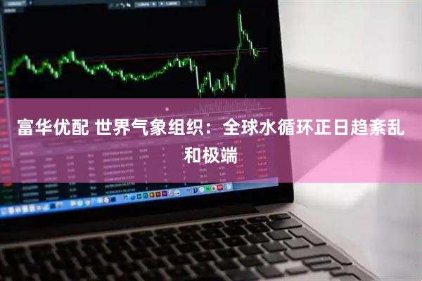 富华优配 世界气象组织：全球水循环正日趋紊乱和极端