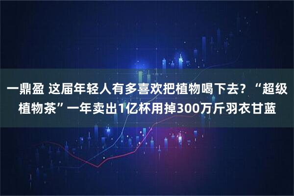 一鼎盈 这届年轻人有多喜欢把植物喝下去？“超级植物茶”一年卖出1亿杯用掉300万斤羽衣甘蓝