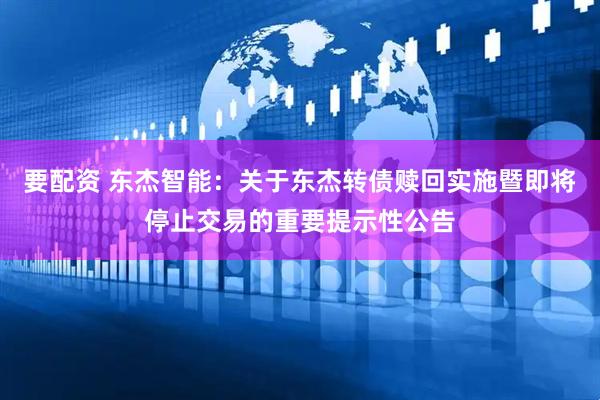 要配资 东杰智能：关于东杰转债赎回实施暨即将停止交易的重要提示性公告