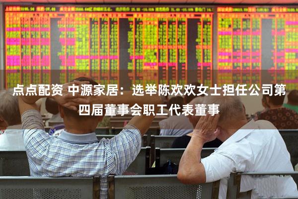 点点配资 中源家居：选举陈欢欢女士担任公司第四届董事会职工代表董事