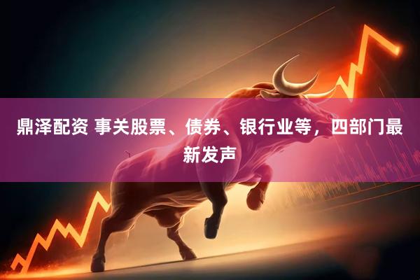 鼎泽配资 事关股票、债券、银行业等，四部门最新发声