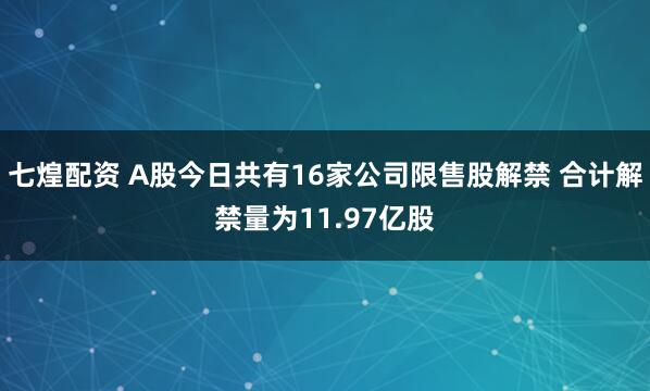 七煌配资 A股今日共有16家公司限售股解禁 合计解禁量为11.97亿股