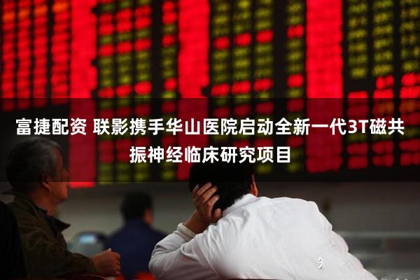 富捷配资 联影携手华山医院启动全新一代3T磁共振神经临床研究项目