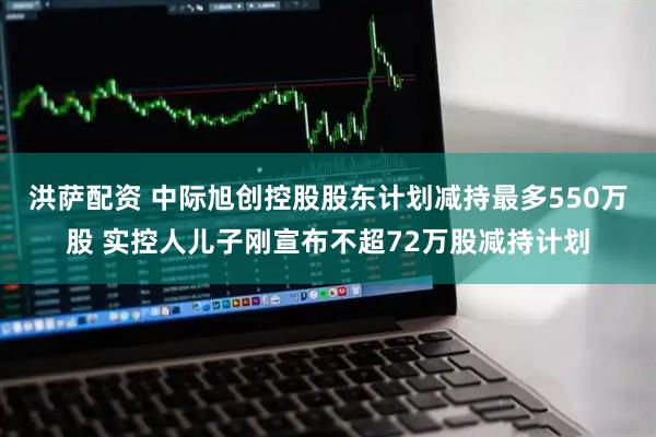 洪萨配资 中际旭创控股股东计划减持最多550万股 实控人儿子刚宣布不超72万股减持计划