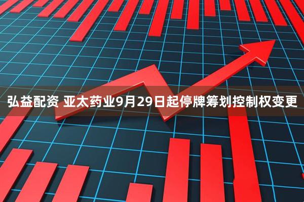 弘益配资 亚太药业9月29日起停牌筹划控制权变更