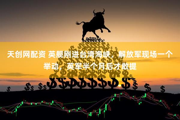 天创网配资 英舰刚进台湾海峡，解放军现场一个举动，英军半个月后才敢提