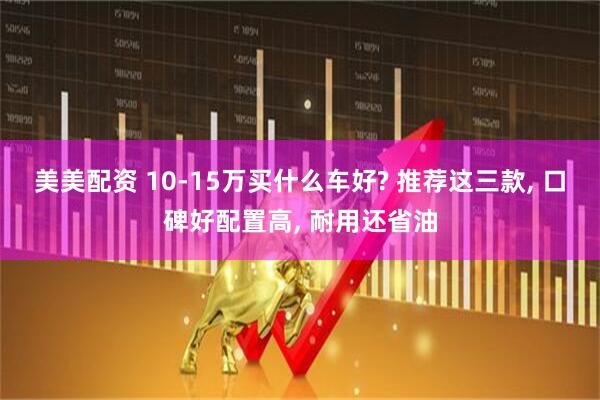 美美配资 10-15万买什么车好? 推荐这三款, 口碑好配置高, 耐用还省油