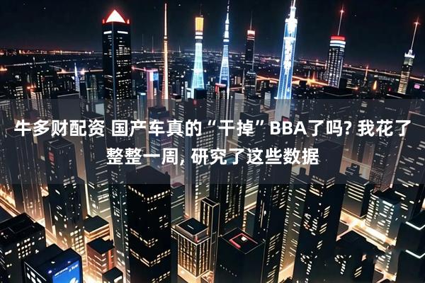 牛多财配资 国产车真的“干掉”BBA了吗? 我花了整整一周, 研究了这些数据