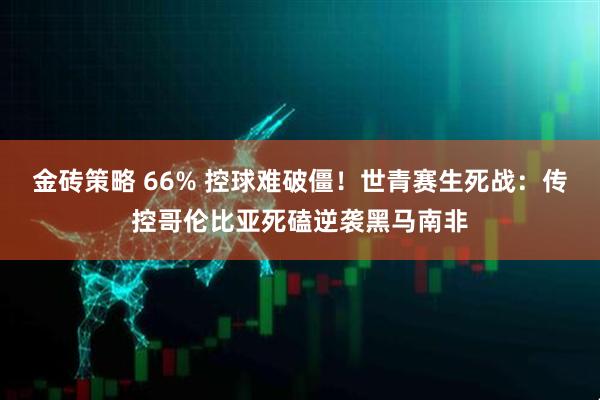 金砖策略 66% 控球难破僵！世青赛生死战：传控哥伦比亚死磕逆袭黑马南非