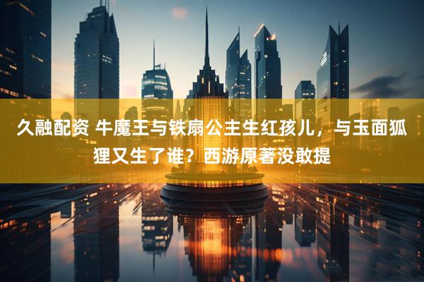 久融配资 牛魔王与铁扇公主生红孩儿，与玉面狐狸又生了谁？西游原著没敢提