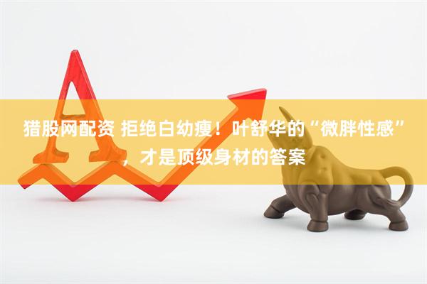 猎股网配资 拒绝白幼瘦！叶舒华的“微胖性感”，才是顶级身材的答案