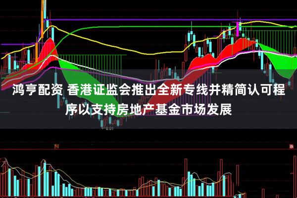 鸿亨配资 香港证监会推出全新专线并精简认可程序以支持房地产基金市场发展