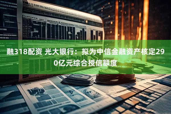 融318配资 光大银行：拟为中信金融资产核定290亿元综合授信额度