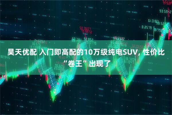 昊天优配 入门即高配的10万级纯电SUV, 性价比“卷王”出现了