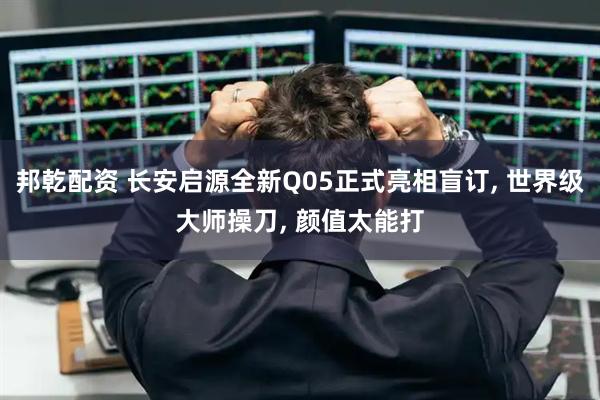 邦乾配资 长安启源全新Q05正式亮相盲订, 世界级大师操刀, 颜值太能打