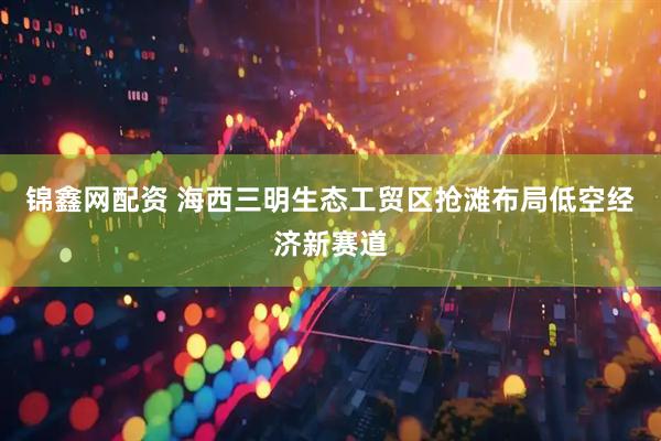 锦鑫网配资 海西三明生态工贸区抢滩布局低空经济新赛道