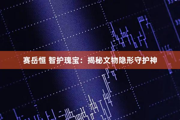 赛岳恒 智护瑰宝：揭秘文物隐形守护神