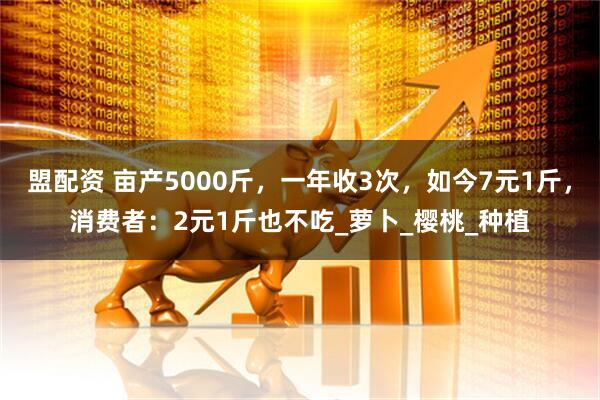盟配资 亩产5000斤,一年收3次,如今7元1斤,消费者:2元1斤也不吃_萝卜_樱桃_种植